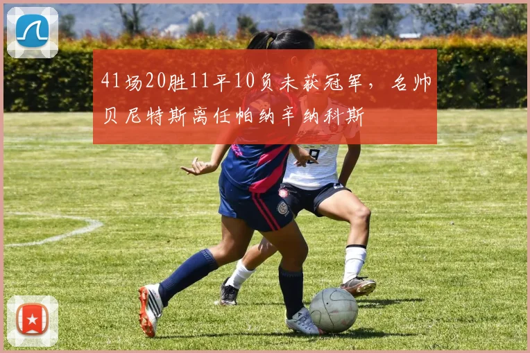 41场20胜11平10负未获冠军，名帅贝尼特斯离任帕纳辛纳科斯