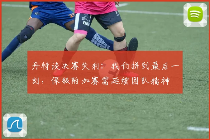 丹特谈决赛失利：我们拼到最后一刻，保级附加赛需延续团队精神