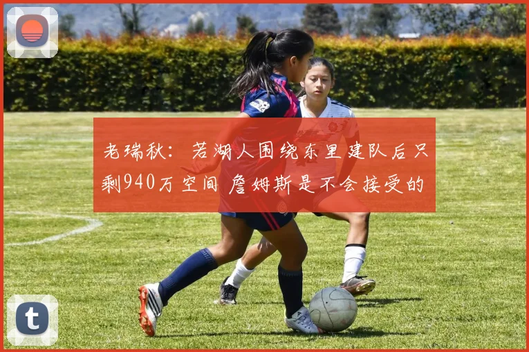 老瑞秋：若湖人围绕东里建队后只剩940万空间 詹姆斯是不会接受的