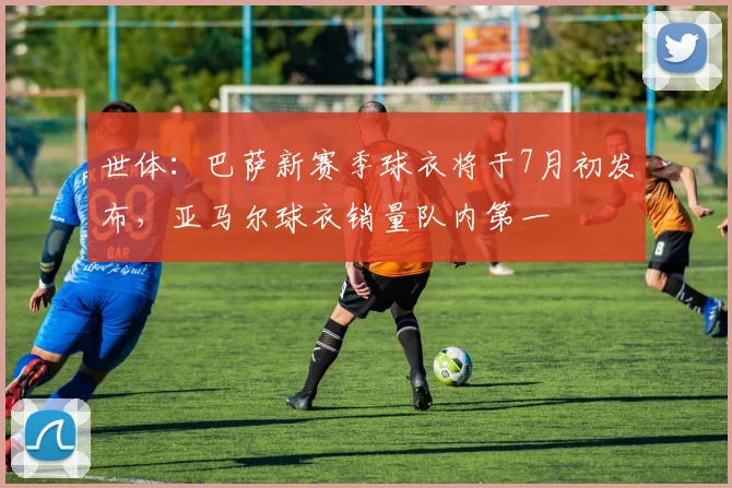 世体：巴萨新赛季球衣将于7月初发布，亚马尔球衣销量队内第一
